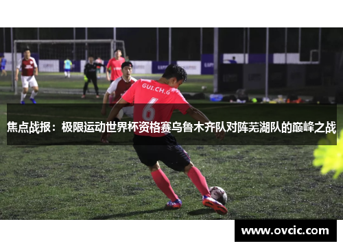 焦点战报：极限运动世界杯资格赛乌鲁木齐队对阵芜湖队的巅峰之战