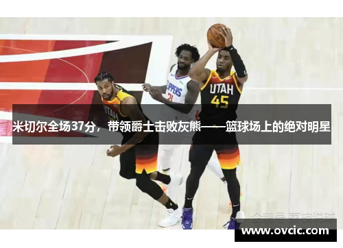 米切尔全场37分，带领爵士击败灰熊——篮球场上的绝对明星