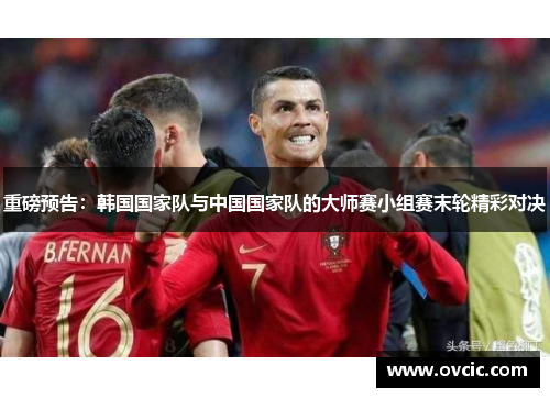 重磅预告：韩国国家队与中国国家队的大师赛小组赛末轮精彩对决